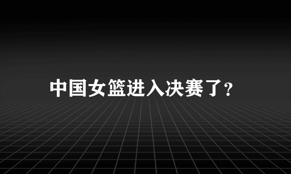 中国女篮进入决赛了？