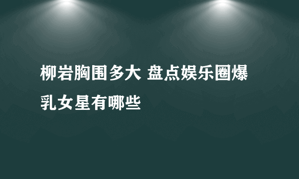 柳岩胸围多大 盘点娱乐圈爆乳女星有哪些