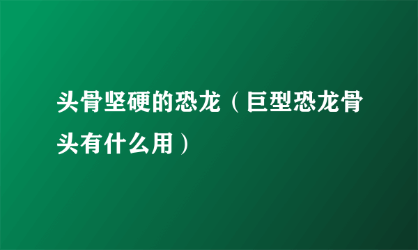 头骨坚硬的恐龙（巨型恐龙骨头有什么用）