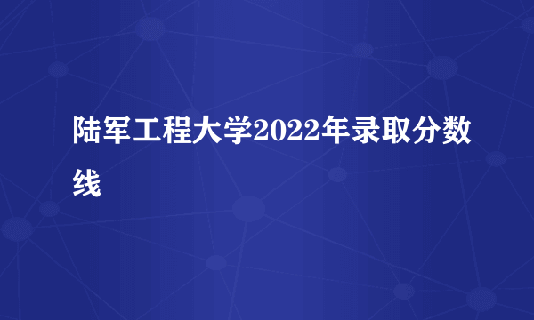 陆军工程大学2022年录取分数线