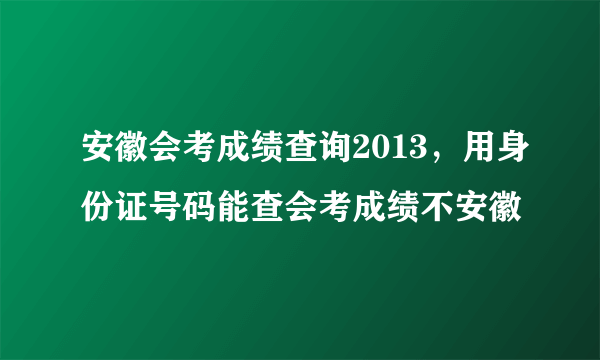 安徽会考成绩查询2013，用身份证号码能查会考成绩不安徽