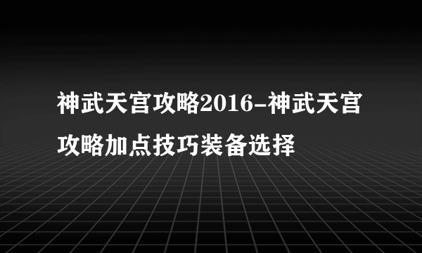 神武天宫攻略2016-神武天宫攻略加点技巧装备选择