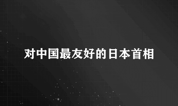 对中国最友好的日本首相