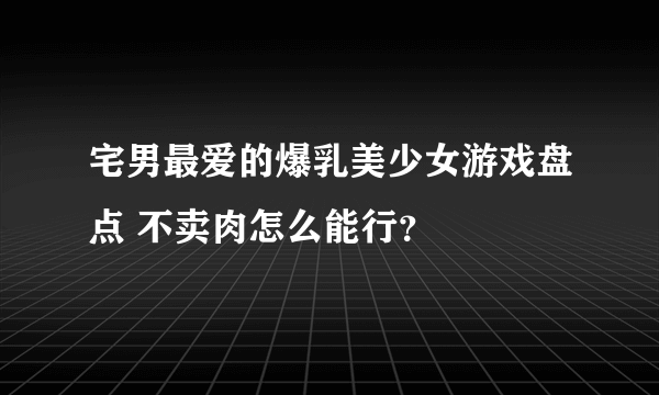 宅男最爱的爆乳美少女游戏盘点 不卖肉怎么能行？