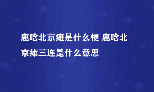 鹿晗北京瘫是什么梗 鹿晗北京瘫三连是什么意思