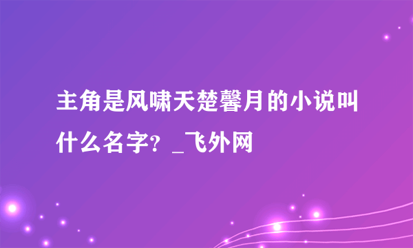 主角是风啸天楚馨月的小说叫什么名字？_飞外网