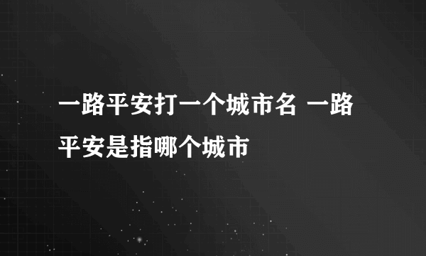 一路平安打一个城市名 一路平安是指哪个城市