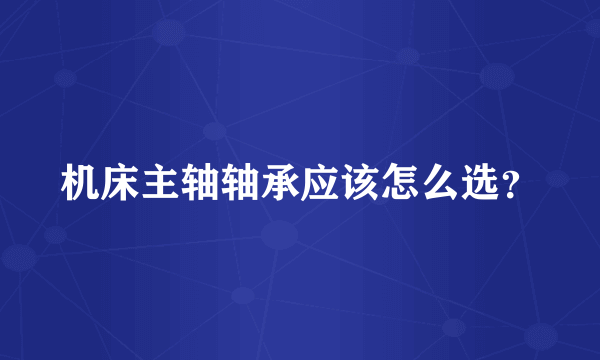 机床主轴轴承应该怎么选？