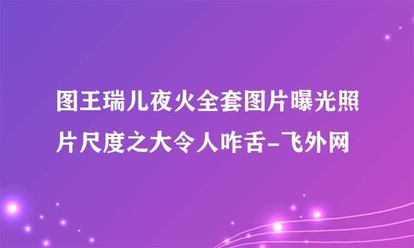 图王瑞儿夜火全套图片曝光照片尺度之大令人咋舌-飞外网