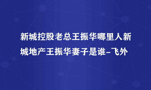 新城控股老总王振华哪里人新城地产王振华妻子是谁-飞外