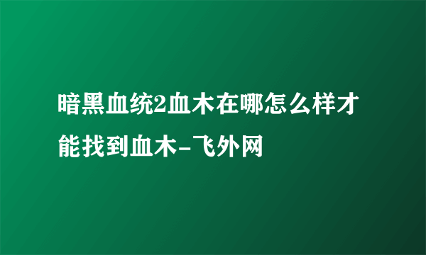 暗黑血统2血木在哪怎么样才能找到血木-飞外网