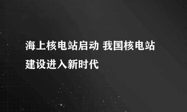 海上核电站启动 我国核电站建设进入新时代