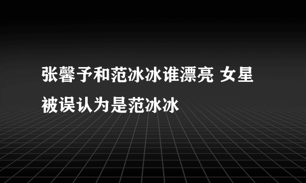 张馨予和范冰冰谁漂亮 女星被误认为是范冰冰