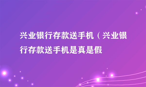 兴业银行存款送手机（兴业银行存款送手机是真是假