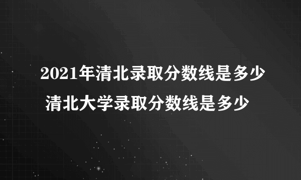 2021年清北录取分数线是多少 清北大学录取分数线是多少