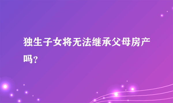 独生子女将无法继承父母房产吗？