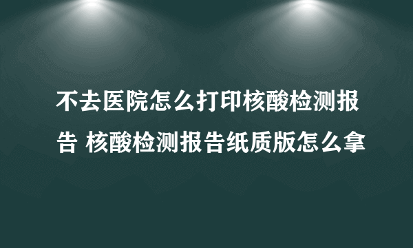 不去医院怎么打印核酸检测报告 核酸检测报告纸质版怎么拿