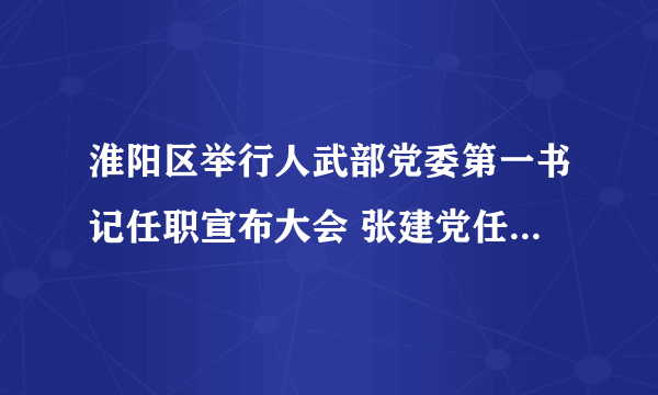 淮阳区举行人武部党委第一书记任职宣布大会 张建党任区人武部党委第一书记