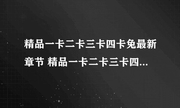 精品一卡二卡三卡四卡兔最新章节 精品一卡二卡三卡四卡兔无弹窗