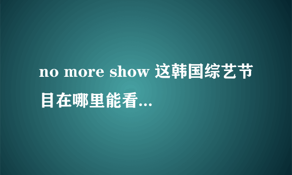 no more show 这韩国综艺节目在哪里能看完整版??