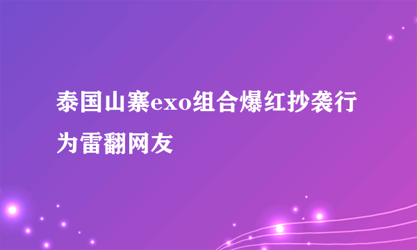 泰国山寨exo组合爆红抄袭行为雷翻网友