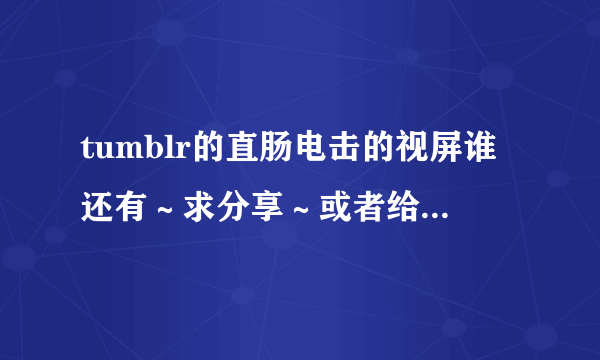 tumblr的直肠电击的视屏谁还有～求分享～或者给我你百度云的名字也许