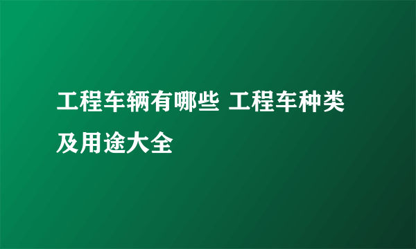 工程车辆有哪些 工程车种类及用途大全