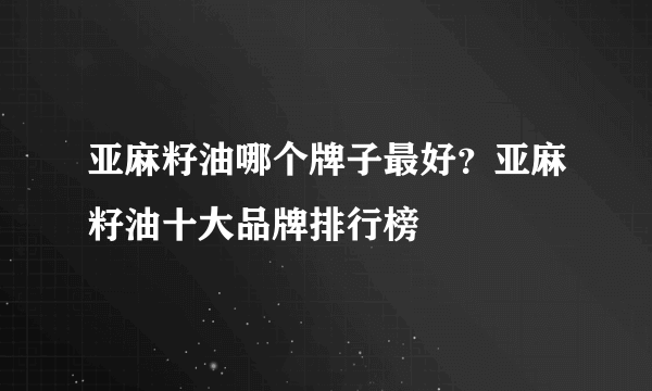 亚麻籽油哪个牌子最好？亚麻籽油十大品牌排行榜