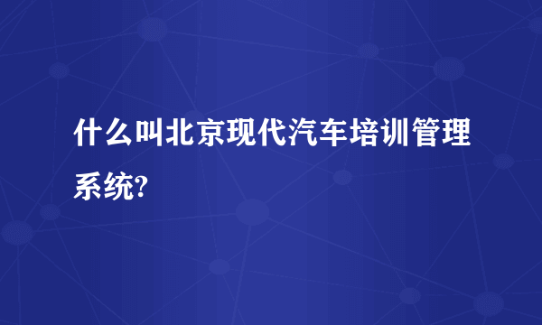 什么叫北京现代汽车培训管理系统?