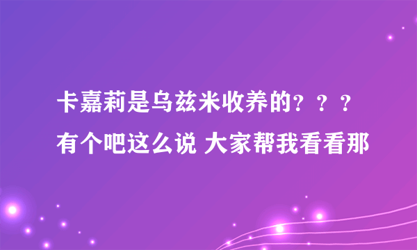 卡嘉莉是乌兹米收养的？？？有个吧这么说 大家帮我看看那