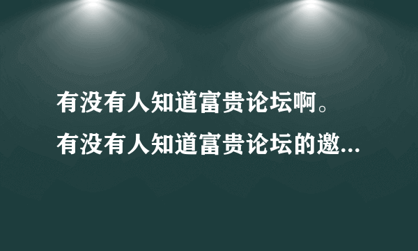 有没有人知道富贵论坛啊。 有没有人知道富贵论坛的邀请码啊，帮帮忙啊，利用