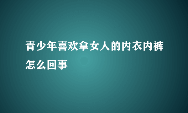 青少年喜欢拿女人的内衣内裤怎么回事