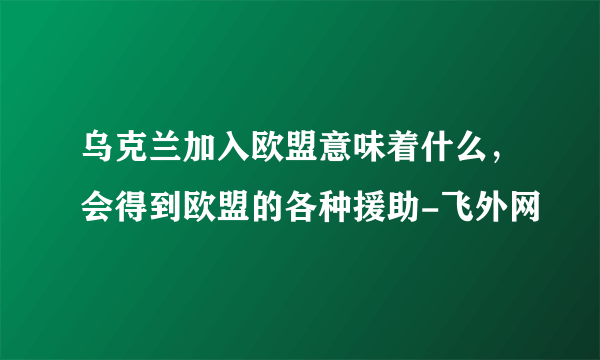 乌克兰加入欧盟意味着什么，会得到欧盟的各种援助-飞外网