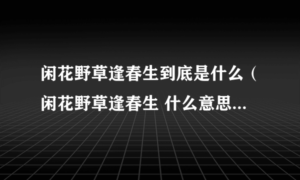 闲花野草逢春生到底是什么（闲花野草逢春生 什么意思 我承认我手贱 求科普 求真相）