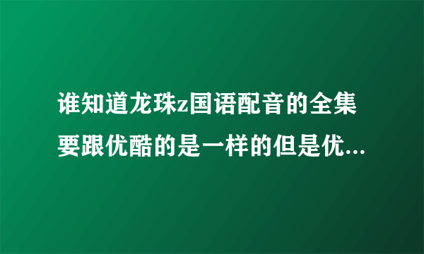 谁知道龙珠z国语配音的全集要跟优酷的是一样的但是优酷的不全谁知道啊给20分