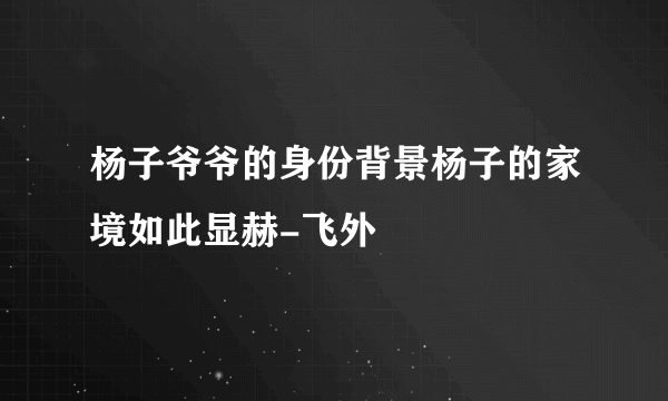 杨子爷爷的身份背景杨子的家境如此显赫-飞外