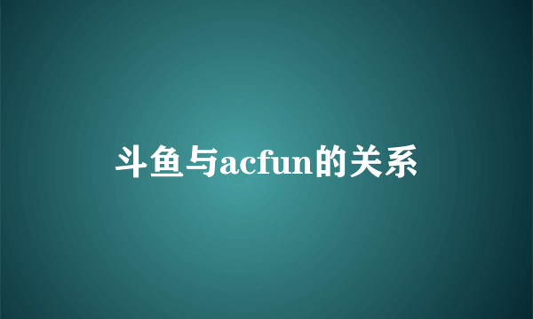 斗鱼与acfun的关系