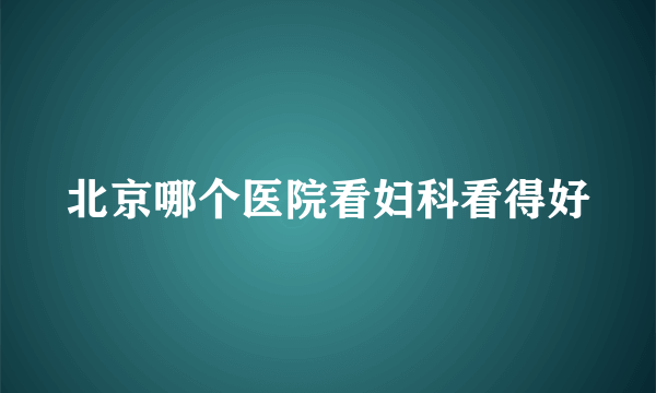 北京哪个医院看妇科看得好