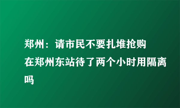 郑州：请市民不要扎堆抢购 在郑州东站待了两个小时用隔离吗