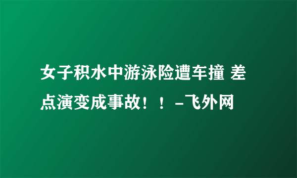 女子积水中游泳险遭车撞 差点演变成事故！！-飞外网