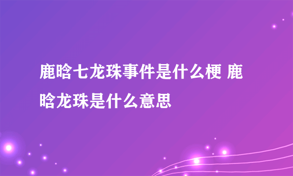 鹿晗七龙珠事件是什么梗 鹿晗龙珠是什么意思