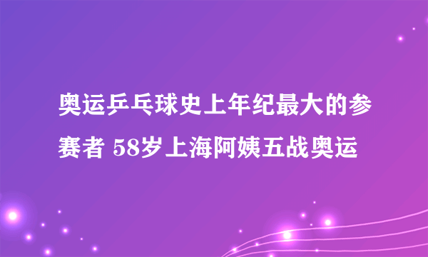 奥运乒乓球史上年纪最大的参赛者 58岁上海阿姨五战奥运