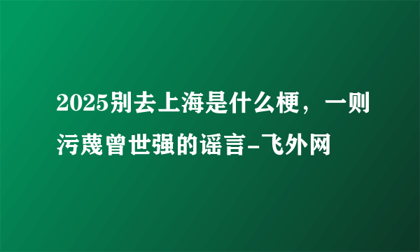 2025别去上海是什么梗，一则污蔑曾世强的谣言-飞外网