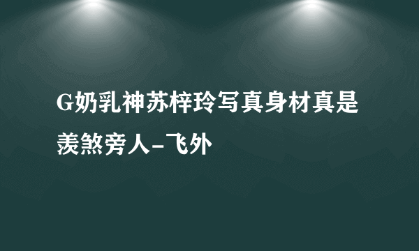 G奶乳神苏梓玲写真身材真是羡煞旁人-飞外