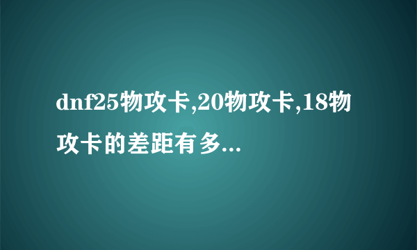 dnf25物攻卡,20物攻卡,18物攻卡的差距有多大。。。本人60剑圣力量过900想附魔。。