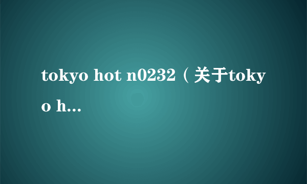 tokyo hot n0232（关于tokyo hot n0232的简介）