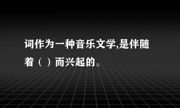 词作为一种音乐文学,是伴随着（）而兴起的。