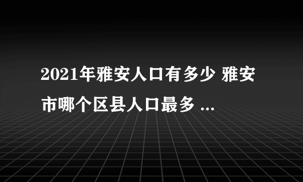 2021年雅安人口有多少 雅安市哪个区县人口最多 2021雅安各区县人口排行