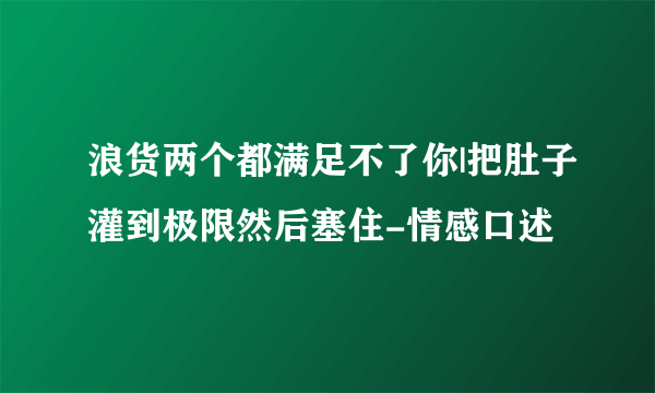 浪货两个都满足不了你|把肚子灌到极限然后塞住-情感口述