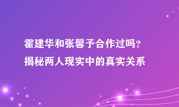 霍建华和张馨予合作过吗？ 揭秘两人现实中的真实关系